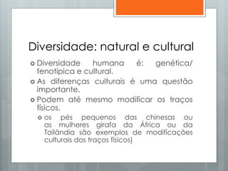 Diversidade: natural e cultural
 Diversidade humana é: genética/
fenotípica e cultural.
 As diferenças culturais é uma questão
importante.
 Podem até mesmo modificar os traços
físicos.
 os pés pequenos das chinesas ou
as mulheres girafa da África ou da
Tailândia são exemplos de modificações
culturais dos traços físicos)
 