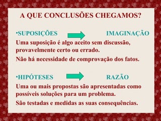 A QUE CONCLUSÕES CHEGAMOS?
•SUPOSIÇÕES
IMAGINAÇÃO
Uma suposição é algo aceito sem discussão,
provavelmente certo ou errado.
Não há necessidade de comprovação dos fatos.
•HIPÓTESES
RAZÃO
Uma ou mais propostas são apresentadas como
possíveis soluções para um problema.
São testadas e medidas as suas consequências.

Esse slide foi feito por Luana Rodrigues em 11.06.03, portanto você não tem direito nenhum sobre o mesmo..
Respeite o autor.

 