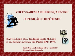 VOCÊS SABEM A DIFERENÇA ENTRE
SUPOSIÇÃO E HIPÓTESE?

RATHS, Louis et al. Tradução Dante M. Leite.
2. ed. Ensinar a pensar. São Paulo: EPU, 1977.
Esse slide foi feito por Luana Rodrigues em 11.06.03, portanto você não tem direito nenhum sobre o mesmo..
Respeite o autor.

Prof. Diva Lea Batista da Silva – ASSIS/SP
diva.lea@superig.com.br

 