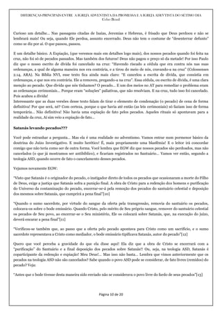 DIFERENÇAS PRINCIPAIS ENTRE A IGREJA ADVENTISTA DA PROMESSA E A IGREJA ADEVTISTA DO SÉTIMO DIA
Celso Brasil
Página 10 de 20
Curioso um detalhe… Nas passagens citadas de Isaías, Jeremias e Hebreus, é frisado que Deus perdoou e não se
lembrará mais! Ou seja, quando Ele perdoa, assunto encerrado. Deus não tem o costume de “desenterrar defunto”
como se diz por aí. O que passou, passou.
E um detalhe básico. A Expiação, (que veremos mais em detalhes logo mais), dos nossos pecados quando foi feita na
cruz, não foi só de pecados passados. Mas também dos futuros! Deus não pagou o preço só da metade! Por isso Paulo
diz que o nosso escrito de dívida foi cancelado na cruz: “Havendo riscado a cédula que era contra nós nas suas
ordenanças, a qual de alguma maneira nos era contrária, e a tirou do meio de nós, cravando-a na cruz” (Colossenses
2.14, ARA). Na Bíblia NVI, esse texto fica ainda mais claro: “E cancelou a escrita de dívida, que consistia em
ordenanças, e que nos era contrária. Ele a removeu, pregando-a na cruz”. Essa cédula, ou escrito de dívida, é uma clara
menção ao pecado. Que dívida que nós tínhamos? O pecado… E um dos meios no AT para remediar o problema eram
as ordenanças cerimoniais… Porque eram “soluções” paliativas, que não resolviam. E na cruz, tudo isso foi cancelado.
Pois acabou a dívida!
Interessante que as duas versões desse texto falam de tirar o elemento de condenação (o pecado) de cena de forma
definitiva! Por que será, né? Com certeza, porque o que havia até então (as leis cerimoniais) só faziam isso de forma
temporária… Não definitiva! Não havia uma expiação de fato pelos pecados. Aqueles rituais só apontavam para a
realidade da cruz, Aí sim veio a expiação de fato…
Satanás levando pecados???
Você pode estranhar a pergunta… Mas ela é uma realidade no adventismo. Vamos entrar num pormenor básico da
doutrina do Juízo Investigativo. E muito herético! É, mais propriamente uma blasfêmia! E o leitor irá concordar
comigo que não teria como ser de outra forma. Você lembra que EGW diz que nossos pecados são perdoados, mas não
cancelados (o que já mostramos ser antibíblico), e ficariam registrados no Santuário… Vamos ver então, segundo a
teologia ASD, quando ocorre de fato o cancelamento desses pecados.
Vejamos novamente EGW:
“Visto que Satanás é o originador do pecado, o instigador direto de todos os pecados que ocasionaram a morte do Filho
de Deus, exige a justiça que Satanás sofra a punição final. A obra de Cristo para a redenção dos homens e purificação
do Universo da contaminação do pecado, encerrar-se-á pela remoção dos pecados do santuário celestial e deposição
dos mesmos sobre Satanás, que cumprirá a pena final”[10]
“Quando o sumo sacerdote, por virtude do sangue da oferta pela transgressão, removia do santuário os pecados,
colocava-os sobre o bode emissário. Quando Cristo, pelo mérito de Seu próprio sangue, remover do santuário celestial
os pecados de Seu povo, ao encerrar-se o Seu ministério, Ele os colocará sobre Satanás, que, na execução do juízo,
deverá encarar a pena final”[11]
“Verificou-se também que, ao passo que a oferta pelo pecado apontava para Cristo como um sacrifício, e o sumo
sacerdote representava a Cristo como mediador, o bode emissário tipificava Satanás, autor do pecado”[12]
Quero que você perceba a gravidade do que ela disse aqui! Ela diz que a obra de Cristo se encerrará com a
“purificação” do Santuário e a final deposição dos pecados sobre Satanás!! Ou, seja, na teologia ASD, Satanás é
coparticipante da redenção e expiação! Meu Deus!… Mas isso não basta… Lembra que vimos anteriormente que os
pecados na teologia ASD não são cancelados? Sabe quando o povo ASD pode se considerar, de fato livres (remidos) do
pecado? Veja:
“Antes que o bode tivesse desta maneira sido enviado não se considerava o povo livre do fardo de seus pecados”[13]
 