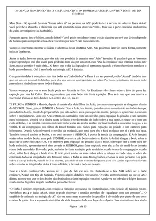 DIFERENÇAS PRINCIPAIS ENTRE A IGREJA ADVENTISTA DA PROMESSA E A IGREJA ADEVTISTA DO SÉTIMO DIA
Celso Brasil
Página 11 de 20
Meu Deus… Só quando Satanás “tomar sobre si” os pecados, os ASD poderão ter a certeza de estarem livres deles?
Você percebe o absurdo, a blasfêmia que está embutida nessa doutrina? Sim… Pois isso é parte essencial da doutrina
do Juízo Investigativo (ou Santuário).
Pergunto agora: isso é bíblico, amado leitor?? Você pode considerar como cristão alguém que crê que Cristo depende
de Satanás para completar a Sua obra redentora por nós?? Fale honestamente.
Vamos às Escrituras mostrar a falácia e a heresia dessa doutrina ASD. Não podemos fazer de outra forma, somente
indo às Escrituras.
Antes de tudo, leve em conta, que eles não tem previsão de quando esse “Juízo” termina. O gozado é que se fossemos
seguir o princípio que eles usam para profecias (um dia por um ano), esse “Dia da Expiação” não termina nunca, né?
Bem, mas a questão é mais séria… O fato é que o dia da Expiação só terminava quando o Sumo Sacerdote mandava o
bode para o deserto. Ok? E esse bode na teologia ASD é Satanás.
O argumento deles é o seguinte: um dos bodes era “pelo Senhor” e Deus é um ser pessoal, então “Azazel” também tem
que ser um ser pessoal. E detalhe, para eles era um em contraposição ao outro. Por isso, raciocinam, só quem pode
preencher o simbolismo desse bode é Satanás.
Vamos começar por ver se esse bode podia ser Satanás de fato. As Escrituras são claras sobre o fato de quem fez
expiação por nós foi Cristo. Eles argumentam que esse bode não fazia expiação. Mas será isso que nos mostra a
Escritura? Vamos ao texto bíblico de Levítico 16.1-10, 20-22:
“E FALOU o SENHOR a Moisés, depois da morte dos dois filhos de Arão, que morreram quando se chegaram diante
do SENHOR. Disse, pois, o SENHOR a Moisés: Dize a Arão, teu irmão, que não entre no santuário em todo o tempo,
para dentro do véu, diante do propiciatório que está sobre a arca, para que não morra; porque eu aparecerei na nuvem
sobre o propiciatório. Com isto Arão entrará no santuário: com um novilho, para expiação do pecado, e um carneiro
para holocausto. Vestirá ele a túnica santa de linho, e terá ceroulas de linho sobre a sua carne, e cingir-se-á com um
cinto de linho, e se cobrirá com uma mitra de linho; estas são vestes santas; por isso banhará a sua carne na água, e as
vestirá. E da congregação dos filhos de Israel tomará dois bodes para expiação do pecado e um carneiro para
holocausto. Depois Arão oferecerá o novilho da expiação, que será para ele; e fará expiação por si e pela sua casa.
Também tomará ambos os bodes, e os porá perante o SENHOR, à porta da tenda da congregação. E Arão lançará
sortes sobre os dois bodes; uma pelo SENHOR, e a outra pelo bode emissário. Então Arão fará chegar o bode, sobre o
qual cair a sorte pelo SENHOR, e o oferecerá para expiação do pecado. Mas o bode, sobre que cair a sorte para ser
bode emissário, apresentar-se-á vivo perante o SENHOR, para fazer expiação com ele, a fim de enviá-lo ao deserto
como bode emissário. Havendo, pois, acabado de fazer expiação pelo santuário, e pela tenda da congregação, e pelo
altar, então fará chegar o bode vivo. E Arão porá ambas as suas mãos sobre a cabeça do bode vivo, e sobre ele
confessará todas as iniquidades dos filhos de Israel, e todas as suas transgressões, e todos os seus pecados; e os porá
sobre a cabeça do bode, e enviá-lo-á ao deserto, pela mão de um homem designado para isso. Assim aquele bode levará
sobre si todas as iniquidades deles à terra solitária; e deixará o bode no deserto.
Esse é o texto controvertido. Vamos ver o que de fato ele nos diz. Sustenta-se a tese ASD sobre ser o bode
emissário/Azazel um tipo de Satanás. Vejamos alguns detalhes reveladores. O texto, contrariamente ao que os ASD
dizem, mostra-nos que os dois bodes são destinados a fazer expiação com eles! A palavra no hebraico é kõper. Isso nos
revela muito. Significa resgate ou dádiva para obter favor.
“O verbo é sempre empregado com relação à remoção do pecado ou contaminação, com exceção de Gênesis 32.20,
Provérbios 16.14 e Isaías 28.18, onde se pode observar o sentido correlato de “apaziguar com um presente”… O
sacrifício de animais na teologia do AT não era uma mera expressão de gratidão à divindade por parte de um povo
criador de gado. Era a expressão simbólica da vida inocente dada em lugar da culpada. Esse simbolismo fica ainda
 