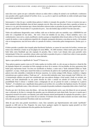 DIFERENÇAS PRINCIPAIS ENTRE A IGREJA ADVENTISTA DA PROMESSA E A IGREJA ADEVTISTA DO SÉTIMO DIA
Celso Brasil
Página 12 de 20
mais claro com o gesto em que o adorador colocava as mãos sobre a cabeça do animal a ser sacrificado e confessava
seus pecados sobre aquele animal (cf Levítico 16.21; 1.4; 4.4 etc.) o qual era sacrificado ou então enviado para longe
como bode expiatório”[14]
Interessante é o fato de que o sentido dessa palavra é relativo à remoção dos pecados. O verso 10 mostra-nos que o
bode emissário tinha finalidade clara de fazer expiação com ele. Mas creio que fica mais clara a questão ao lermos os
versos 21 e 22, pois eles mostram que o Sumo Sacerdote colocava todos os pecados do povo sobre aquele bode, e nos é
dito que aquele bode “levará sobre si” os pecados do povo… Isso não lembra algo ao leitor? Vou dar uma mão…
Todos nós andávamos desgarrados como ovelhas; cada um se desviava pelo seu caminho; mas o SENHOR fez cair
sobre ele a iniquidade de nós todos…. Ele verá o fruto do trabalho da sua alma, e ficará satisfeito; com o seu
conhecimento o meu servo, o justo, justificará a muitos; porque as iniquidades deles levará sobre si. Por isso lhe darei
a parte de muitos, e com os poderosos repartirá ele o despojo; porquanto derramou a sua alma na morte, e foi contado
com os transgressores; mas ele levou sobre si o pecado de muitos, e intercedeu pelos transgressores. (Isaías 53.6, 11-
12)
O leitor percebe o paralelo claro traçado pelas Escrituras? Inclusive, se vamos ler esse texto de Levítico, veremos que
temos essa referência a Isaías no pé da página de nossa Bíblia… Os ASD enrolam e falam muito para dizer que esse
bode tinha outra finalidade que não expiação de pecados. Mas o texto é por demais claro para permitir outra
interpretação! O fato de o sacerdote colocar sobre esse bode os pecados do povo e o bode levar sobre si esses pecados
ao deserto o torna certamente um símbolo de nosso Salvador.
Agora, o que poderá ser o significado de “Azazel”?? Vamos ver…
“Essa palavra aparece quatro vezes no AT, todas usadas em Levítico 16(8, 10, 26), em que se descreve o ritual do Dia
da Expiação Depois de o sacerdote ter feito expiação em favor de si mesmo e de sua família, ele deve apresentar dois
bodes para representar Israel. Um deve ser sacrificado ao Senhor, o outro será o “bode emissário”(ARA) ou “bode
expiatório”, ou seja, o bode para Azazel Em todas as ocorrências da palavra ela é prefixada pela preposição “para”. A
palavra tem sido entendida e traduzida de diversas maneiras. As versões antigas (LXX, Símaco, teodócio e vulgata)
entenderam que a palavra indica o “bode que vai” … ela tem sido traduzida como “pura remoção total” (IDB, loc. cit.).
A interpretação rabínica em geral tem considerado que essa palavra designa o local aonde o bode era enviado: um
deserto, um local abandonado ou um ponto elevado de onde o animal era atirado (cf Levítico 16.22)… Uma
possibilidade final é colocar o vocábulo como a designação de um ser pessoal de modo a contrapor-se à palavra
“Senhor”… O verdadeiro uso e significado dessa palavra em Levítico 16 é, na melhor das hipóteses incerto. No entanto
seja qual for o significado exato, o fato relevante é a remoção de pecados mediante a imposição deles sobre o bode”[15]
Perceba que não é da forma como eles falam… Até uma das interpretações seria a que eles falam de um ser pessoal,
mas o relevante aí, de fato é a remoção dos pecados, que era efetuada por meio desse bode. Isso por si, mostra que é
impossível retratá-lo de modo a ser Satanás, pois então Satanás estaria participando da expiação dos pecados, o que é
uma blasfêmia e um insulto ao que Cristo fez no Calvário. O Calvário teria sido então somente um teatro onde Jesus
teria sido um grande marionete! Percebem onde isso nos levaria?
Além do que teria uma grande incoerência a mais. Esse santuário que hipoteticamente está sendo “purificado”
segundo os ASD está no Céu. Pergunto: há como haver qualquer espécie de impureza (quiçá pecado!) no Céu?
Percebem como é algo totalmente fora dos padrões das Escrituras??
 