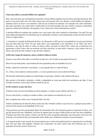 DIFERENÇAS PRINCIPAIS ENTRE A IGREJA ADVENTISTA DA PROMESSA E A IGREJA ADEVTISTA DO SÉTIMO DIA
Celso Brasil
Página 13 de 20
Como isso afeta o conceito bíblico de expiação?
Bom, vimos até aqui, que será impossível sustentar a teoria ASD da expiação à luz do ensino geral das Escrituras. Mas
quero ir um pouco além com você, leitor! Quero que você perceba como isso afetaria o ensino bíblico de expiação e
redenção. Quero só trazer à sua memória, o fato de que eu falarei de redenção e de expiação sob a ótica reformada.
Não quero aqui fazer um ensaio sobre o mérito dessa ou de outra posição, mas sim, mostrar o quanto o adventismo
deprecia a doutrina da redenção e da expiação, e isso o farei como crente reformada que sou[16].
A doutrina bíblica da expiação não coaduna com o que temos visto sobre expiação no adventismo. Por quê? Por que
temos alguns pressupostos no adventismo que se sustentados, levariam a uma compreensão errônea da obra de Cristo.
Vamos ver alguns deles…
1- O primeiro é a questão da Soberania de Deus. Ao afirmarem os ASD, que há a necessidade de um juízo pré-advento
para que Deus faça uma “lista” dos que serão salvos, isso compromete a sua onisciência. E um “Deus” que não é
onisciente e não sabe de todas as coisas, do futuro, enfim, não pode ser Deus! Não é assim que as Escrituras nos
apresentam a Deus! Antes, elas nos mostram um Deus onisciente, ao qual nada é surpresa, e que conhece não só o
futuro, mas antes de tudo, conhece os que são Seus! Vejamos:
a) Ele não é pego de surpresa, antes, conhece todas as coisas
Porque os seus olhos estão sobre os caminhos de cada um, e ele vê todos os seus passos (Jó 34.21)
Bem sei eu que tudo podes, e que nenhum dos teus propósitos pode ser impedido (Jó 42.2)
Senhor , diante de ti está todo o meu desejo , e o meu gemido não te é oculto (Sl 38.9)
Tu , ó Deus , bem conheces a minha estultice ; e os meus pecados não te são encobertos (Sl 69.5)
Não havendo ainda palavra alguma na minha língua, eis que logo, ó Senhor, tudo conheces (Sl 139.4)
Que anuncio o fim desde o princípio, e desde a antiguidade as coisas que ainda não sucederam; que digo: O meu
conselho será firme, e farei toda a minha vontade (Is 46.10)
b) Ele conhece os que são Seus
O Senhor é bom, ele serve de fortaleza no dia da angústia, e conhece os que confiam nele (Na 1.7)
Eu sou o bom Pastor, e conheço as minhas ovelhas, e das minhas sou conhecido (Jo 10.14)
Mas, se alguém ama a Deus, esse é conhecido dele (1 Co 8.3)
Todavia o fundamento de Deus fica firme, tendo este selo: O Senhor conhece os que são seus, e qualquer que profere o
nome de Cristo aparte-se da iniqüidade (2 Tm 2.19)
Vemos portanto que fica insustentável diante do testemunho claro das Escrituras quanto à onisciência de Deus, crer
que Ele precise dar uma “olhadinha” nos livros de registro para ver quem é dEle de fato ou não! Isso beia a blasfêmia.
É insinuar que Deus não conhece o futuro, que Ele fica como um grande espectador, que não poucas vezes deve sair
frustrado. E as Escrituras dão um testemunho muito nítido, que é totalmente contrário a esse pressuposto.
2- O segundo ponto, é que se parte de um pressuposto que os salvos não podem jamais ter segurança de sua salvação,
haja vista que estão sedo julgados. Portanto isso compromete um outro ensino claro das Escrituras que é o da
segurança eterna dos crentes. Vamos ver?
 