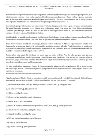 DIFERENÇAS PRINCIPAIS ENTRE A IGREJA ADVENTISTA DA PROMESSA E A IGREJA ADEVTISTA DO SÉTIMO DIA
Celso Brasil
Página 15 de 20
Biblicamente todos pecamos e somos culpados por isso. Teríamos que fazer expiação por nossas culpas e pecados, mas
não temos nem recursos e nem poder para isso. Ofendemos ao nosso Deus que é Santo e odeia o pecado (Jeremias
44.4; Habacuque 1.13). quem tem pecado não pode ser aceito com Deus e ter comunhão com Ele, a menos que seja
feita expiação! Não há como nós sermos retos e inculpáveis perante Deus (Isaías 64.6).
Mas sabendo que por nós mesmos não temos como resolver a situação, cristo veio e pagou o preço da nossa expiação,
da nossa libertação (Romanos 3.24; Gálatas 4.4s; Colossenses 1.14). Pela morte de Cristo fomos reconciliados
(Romanos 5.10). Ou seja, a morte de Cristo na Cruz tirou os nossos pecados de diante de Deus. Lembra que vimos que
expiação é tirar fora o pecado? Então Cristo fez isso.
Mas Ele não fez só isso, Ele nos deixou com “crédito”, pois Ele obedeceu a Lei de modo perfeito em nosso lugar! Não só
tivemos nossa dívida quitada com Deus. Mas mais do que isso, nós ganhamos um crédito imenso!
Se ele tivesse somente morrido em nosso lugar, teríamos voltado à situação de Adão, ou seja, estaríamos zerados com
Deus, porém teríamos que obedecer de modo perfeito se quiséssemos ter a salvação. Pois teríamos tido, se isso tivesse
sido assim, só nossa dívida quitada e mais nada. Dependeria de nós a salvação. Mas não foi isso que Cristo fez! Ele fez
mais! Não precisamos obedecer para sermos salvos!
Somos salvos pela graça! Ele obedeceu em nosso lugar de modo perfeito. Pois Ele sabe que por mais que nos
esforcemos para obedecer, jamais chegaríamos à obediência perfeita. Isso é graça. Não falo que por estarmos salvos, e
debaixo da graça, iremos sair pecando. Não (Romanos 6.15)! Iremos obedecer porque amamos. Sabemos que será
imperfeita e que não seremos justificados por ela.
Por isso, amado leitor, apegue-se à Palavra de Deus e mais nada. Não se deixe levar por homens. Ele já pagou o preço
em nosso lugar. Essa é a verdade mais preciosa que podemos encontrar nas Escrituras, e deve reger e animar cada
segundo da nossa vida.
—————————————————————————
[1] Juliana Fragetti Ribeiro Lima, 31 anos, é convertida ao evangelho desde 1998. Foi Adventista do Sétimo Dia por
8 anos e hoje serve a Deus na Igreja Presbiteriana Ebenézer. Em sua vida secular, é ceramista.
[2] (Hinário Novo Cântico, hino 150 “Salvação Perfeita”, Cultura Cristã, p.126) grifos meus
[3] (O Grande Conflito, p. 421) grifos meus
[4] (Idem, p. 461) grifos meus
[5] (Cristo em Seu Santuário, p. 118) grifos meus
[6] (Idem, p. 657 e 658) grifos meus
[7] (Frank B. Holbrook, O Sacerdócio Expiatório de Jesus Cristo, CPB, p. 1 e 16) grifos meus
[8] (Cristo em Seu Santuário, p. 38) grifos meus
[9] (Grande Conflito, p. 485) grifos meus
[10] (Cristo em Seu Santuário, p. 39) grifos meus
[11] (Idem, p. 96) grifos meus
[12] (Grande Conflito, p. 422) grifos meus
 