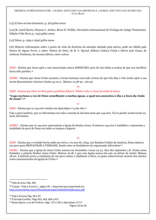 DIFERENÇAS PRINCIPAIS ENTRE A IGREJA ADVENTISTA DA PROMESSA E A IGREJA ADEVTISTA DO SÉTIMO DIA
Celso Brasil
Página 16 de 20
[13] (Cristo em Seu Santuário, p. 36) grifos meus
[14] (R. Laird Harris, Gleason L. Archer, Bruce K. Waltke, Dicionário Internacional de Teologia do Antigo Testamento,
Edições Vida Nova, p. 744) grifos meus
[15] (Idem, p. 1593 e 1594) grifos meus
[16] Maiores informações sobre o ponto de vista da doutrina da salvação adotado pela autora, pode ser obtido pela
leitura de alguns livros, a saber: Eleitos de Deus, de R. C. Sproul, Editora Cultura Cristã e Salvos pela Graça, de
Anthony Hoekema, da mesma editora, entre outros.
IASD - Ensina que Jesus após a sua ressurreição estava INSEGURO, pois ele não tinha a certeza de que seu sacrifício
havia sido perfeito.19
IAPRO - Ensina que Jesus Cristo assumiu a forma humana com toda certeza de que três dias e três noites após a sua
morte Ressuscitaria vitorioso (Isaías 53 10,11 , Mateus 12:38-40 , 26:24).
10
IASD - Ensina que Deus revelou para a profetisa Ellen G. White o dia e a hora da vinda de Jesus.
“Logo ouvimos a voz de Deus semelhante a muitas águas, a qual nos anunciou o dia e a hora da vinda
de Jesus”.20
11
IASD - Ensina que os 144.000 citados em Apocalipse 7:4 são eles.21
Vale a pena lembrar, que os Adventistas em todo o mundo já são bem mais que 144.000. Vai se perder muita Gente no
meio Adventista.
IAPRO – Ensina que os 144.000 representam a Igreja do Senhor Jesus. O número 144.000 é simbólico e representa a
totalidade do povo de Deus em todos os tempos e lugares.
12
IASD - Ensina que a verdade havia caído por terra, e no ano de 1.844, nos Estados Unidos da América, Deus chamou
um povo para RESTAURAR A VERDADE, Sendo estes os fundadores da organização Adventista22.
IAPRO - Ensina que a igreja de Jesus Cristo nasceu em Jerusalém. Lucas 24 47, Atos dos Apóstolos 1.8. Tendo como
fundador o próprio Senhor Jesus Cristo. Mateus 16.18, e que esta Igreja nunca iria cair ou deixar de existir. Mateus
28.20. A história prova a existência de um povo zeloso e obediente a Deus, os quais sobreviveram através dos séculos
como remanescentes da Igreja de Cristo.23
19
Vida de Jesus Pág. 204
20
E-book: “Vida e Ensinos”, página 43 – disponível para download em:
http://centrowhite.org.br/files/ebooks/egw/Vida%20e%20Ensinos.pdf
21
Vida e Ensinos Pág. 58 e 59
22
O Grande Conflito. Págs.453, 454, 609 a 617.
23
Nossa Época a Luz da Profecia. Págs. 173 a 181 e Apocalipse 12 17.
 