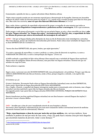 DIFERENÇAS PRINCIPAIS ENTRE A IGREJA ADVENTISTA DA PROMESSA E A IGREJA ADEVTISTA DO SÉTIMO DIA
Celso Brasil
Página 18 de 20
Comentando o episódio de Atos 2, o pastor adventista Gilson Medeiros afirma:
“Pedro estava naquela ocasião em um momento especial para a disseminação do Evangelho. Estavam em Jerusalém
milhares de judeus vindos de diversas partes do mundo (v. 5), e aquela seria a ocasião propicia para falar de Jesus para
eles. Mas como isso ocorreria, uma vez que eles falavam diferentes idiomas (vv. 6-11)?
Deus, então, dotou o apóstolo da capacidade sobrenatural de pregar o evangelho de uma maneira que todos os
diferentes grupos linguísticos compreendessem e pudessem aceitar a mensagem. E foi o que aconteceu.
Pedro pregou e cada pessoa ali presente o ouviu falar em sua própria língua, ou seja, o dom concedido em Atos 2 não
foi uma “língua estranha” ou “língua dos anjos”, incompreensível. Mas foi, sim, a capacidade de falar
no idioma da pessoa que estava necessitando da mensagem de salvação28.”
IAPRO – Crê que as línguas faladas pelos discípulos de Jesus no dia de Pentecostes eram ininteligíveis e estranhas.
Não eram idiomas, porque são totalmente desconhecidas pelo homem. Paulo coloca essas variedades de línguas entre
os dons ESPIRITUAIS em I Coríntios 12:
“Acerca dos dons ESPIRITUAIS, não quero, irmãos, que sejais ignorantes.”
“E a outro a operação de maravilhas; e a outro a profecia; e a outro o dom de discernir os espíritos; e a outro a
VARIEDADE DE LÍNGUAS; e a outro a interpretação das línguas.” (Verso 10)
A IASD confunde a capacidade de falar vários idiomas (dom natural) com a variedade de línguas (dom espiritual).
Alguns ateus são poliglotas (falam diversos idiomas), mas para falar em línguas estranhas o homem tem que ser
membro do corpo de Cristo.
Paulo esclarece o seguinte:
Segui o amor, e procurai com zelo OS DONS ESPIRITUAIS, mas principalmente o de profetizar. Porque o que fala em
LÍNGUA DESCONHECIDA não fala aos homens, senão a Deus; porque ninguém o entende, e em espírito fala
mistérios.”
(I Coríntios 14:1,2)
O texto é claríssimo. Novamente Paulo coloca as línguas desconhecidas (estranhas) como um dom ESPIRITUAL.
Outro ponto: Quem fala em língua desconhecida NÃO FALA AOS HOMENS.
Ora, o inglês, o francês, o espanhol são línguas estrangeiras usadas para a comunicação entre os homens, mas a língua
estranha é um dom espiritual e quem fala em língua estranha não fala aos homens.
Um segundo ponto é que quem fala em língua estranha NINGUÉM O ENTENDE, PORQUE EM ESPÍRITO FALA
MISTÉRIOS.
Querer transformar um dom espiritual (línguas estranhas) em um dom humano e natural (línguas das nações) é
perverter e torcer o Ensino Bíblico.
16
IASD – Acredita que o dom de cura é manifestado através de seus hospitais e clínicas.
Isso torna o dom espiritual e sobrenatural da cura num mero tratamento médico convencional através de medicina
puramente humana (nada de sobrenatural). Observe:
“Hoje, experimentamos o dom da cura por meio dos serviços médicos, sim, serviços médicos. Jesus
combatia os poderes do mal por meio de suas curas, e hoje, Ele pode fazer a mesma coisa por meio daqueles
que encontram maneiras de prevenir, tratar e curar doenças.”29
28 http://prgilsonmedeiros.blogspot.com.br/2009/01/dom-de-lnguas.html
Acesso em 04.12.2016
 