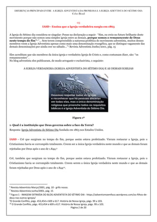 DIFERENÇAS PRINCIPAIS ENTRE A IGREJA ADVENTISTA DA PROMESSA E A IGREJA ADEVTISTA DO SÉTIMO DIA
Celso Brasil
Página 2 de 20
03
IASD - Ensina que a Igreja verdadeira surgiu em 1863
A Igreja do Sétimo dia considera-se singular: Pense na declaração a seguir: “Sim, eu creio no futuro brilhante deste
movimento porque não somos uma simples igreja entre as demais, porque somos o remanescente de Deus
neste tempo do fim”6 “... Sem terem compreendido a natureza profética do movimento adventista, muitos desses
membros veem a Igreja Adventista apenas como mais uma denominação evangélica, que se distingue vagamente das
demais denominações por ainda crer no sábado...”7 Revista Adventista Junho/2001, pág. 15
Eles acreditam que são membros da única igreja e verdadeira Igreja de Cristo e, como costumam dizer, são: “os
remanescentes” .
No blog adventista eles publicaram, de modo arrogante e exclusivista, o seguinte:
A IGREJA VERDADEIRA (IGREJA ADVENTISTA DO SÉTIMO DIA) E AS DEMAIS IGREJAS
Figura 18
1- Qual é a instituição que Deus governa sobre a face da Terra?
Resposta: Igreja Adventista do Sétimo Dia fundada em 1863 nos Estados Unidos.
IASD - Crê que surgiram no tempo do fim, porque assim estava profetizado. Vieram restaurar a Igreja, pois o
Cristianismo havia se corrompido totalmente. Creem ser a única Igreja verdadeira neste mundo e que as demais foram
rejeitadas por Deus após o ano de 1.844.9
Crê, também que surgiram no tempo do fim, porque assim estava profetizado. Vieram restaurar a Igreja, pois o
Cristianismo havia se corrompido totalmente. Creem serem a única Igreja verdadeira neste mundo e que as demais
foram rejeitadas por Deus após o ano de 1.84410.
6
Revista Adventista Março/2001, pág. 10 - grifo nosso.
7
Revista Adventista Junho/2001, pág. 15
8
Figura 1 - IMAGEM EXTRAÍDA DO BLOG ADVENTISTA DO SÉTIMO DIA - https://adventismoemfoco.wordpress.com/os-filhos-de-
deus-nas-outras-igrejas/
9
O Grande Conflito, págs. 453,454 e 609 a 617. História de Nossa Igreja, págs. 99 a 103.
10
O Grande Conflito, págs. 453,454 e 609 a 617. História de Nossa Igreja, págs. 99 a 103.
 