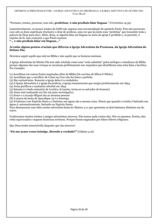 DIFERENÇAS PRINCIPAIS ENTRE A IGREJA ADVENTISTA DA PROMESSA E A IGREJA ADEVTISTA DO SÉTIMO DIA
Celso Brasil
Página 20 de 20
“Portanto, irmãos, procurai, com zelo, profetizar, e não proibais falar línguas.” (I Coríntios 14.39)
Lamentavelmente, os nossos irmãos da IASD não seguem essa recomendação do apóstolo Paulo. Pois não procuram
com zelo os dons espirituais (Inclusive o dom de profecia, uma vez que já existe uma “profetisa” que transmite toda a
palavra de Deus para eles). Além, disso, se alguém falar em línguas no meio da igreja é proibido e, se persistir, é
expulso de lá. Isso contraria o que Paulo ensinou:
“... e não proibais falar em línguas...”
Aí estão alguns pontos cruciais que diferem a Igreja Adventista da Promessa, da Igreja Adventista do
Sétimo Dia.
Devemos seguir aquilo que está na Bíblia e não aquilo que os homens ensinam.
A Igreja Adventista do Sétimo Dia tem sido rotulada como uma “seita sabatista” pelos teólogos e estudiosos da Bíblia
porque algumas das suas crenças se encaixam perfeitamente nos requisitos que identificam uma seita falsa e herética.
Por exemplo:
(1) Acreditam em outras fontes inspiradas além da Bíblia [Os escritos de Ellwn G White]
(2) Acreditam que o sacrifício de Cristo na Cruz não foi único e perfeito
(3) São exclusivistas. Somente a igreja deles é a verdadeira
(4) A Igreja Adventista é a igreja da profecia, a igreja remanescente que surgiu profeticamente em 1844
(4) Jesus purificou o santuário celestial em 1844
(5) Satanás é o bode emissário de Levítico 16 [assim, torna-se co-salvador do homem]
(6) Jesus está realizando no Céu um juízo investigativo
(7) Jesus e o arcanjo Miguel são as mesmas pessoas
(8) A marca da besta de Apocalipse 13 é o domingo
(9) O batismo com Espírito Santo e o batismo nas águas são a mesma coisa. Dizem que quando o cristão é batizado nas
águas é, automaticamente, batizado no Espírito Santo.
Para desmascarar esse falso ensino adventista basta ler Mateus 3.11 que apresenta os dois batismos distintos um do
outro.
Conhecemos muitos irmãos e amigos adventistas sinceros. Não temos nada contra eles. Nós os amamos. Porém, eles
estão equivocados e seguem doutrinas errôneas. Porque foram enganados por falsos líderes religiosos.
Que Deus tenha misericórdia daqueles que são sinceros!
“Fiz-me acaso vosso inimigo, dizendo a verdade?” (Gálatas 4.16)
 