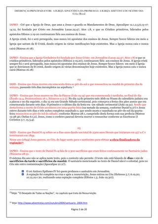 DIFERENÇAS PRINCIPAIS ENTRE A IGREJA ADVENTISTA DA PROMESSA E A IGREJA ADEVTISTA DO SÉTIMO DIA
Celso Brasil
Página 3 de 20
IAPRO - Crê que a Igreja de Deus, que ama a Jesus e guarda os Mandamentos de Deus. Apocalipse 12.1,2,5,6,13-17:
14:12, foi fundada por Cristo em Jerusalém Lucas.24.47; Atos 1.8, e que os Cristãos primitivos, liderados pelos
apóstolos Efésios 2.19-20 continuaram fiéis aos ensinos de Jesus.
A Igreja cristã, foi e será perseguida, mas nunca irá apostatar dos ensinos de Jesus. Sempre houve lideres em meio a
Igreja que saíram da fé Cristã, dando origem às várias ramificações hoje existentes. Mas a Igreja nunca caiu e nunca
cairá (Mateus 16 18).
IAPRO - Ensina que a Igreja Verdadeira foi fundada por Jesus Cristo em Jerusalém (Lucas 24:47; Atos 1:8) e que os
cristãos primitivos, liderados pelos apóstolos (Efésios 2:19,20), continuaram fiéis aos ensinos de Jesus. A igreja cristã
sempre foi e será perseguida, mas nunca irá apostatar dos ensinos de Jesus. Sempre houve líderes em meio à Igreja
que se desviaram da fé cristã, dando origem às várias denominações hoje existentes. Mas a Igreja nunca caiu e nunca
cairá (Mateus 16.18)
04
IASD - Ensina que Jesus morreu em uma sexta-feira ao pôr-do-sol e que ressuscitou na manhã do primeiro dia da
semana, passando três dias incompletos na sepultura.11
IAPRO - Ensina que Jesus morreu no Dia da Páscoa (João 19.14) que era comemorada à tardinha, no final do dia
(Êxodo 13:4, Deuteronômio 16:1, Números 9:3-5). No dia 14 do primeiro mês Abib ou Nisam do calendário judaico era
a páscoa e no dia seguinte, o dia 15 era um Grande Sábado cerimonial, pois começava a festas dos pães asmos que era
comemorada durante sete dias. O primeiro e o último dia da festa era um sábado cerimonial (João 19:31). Sendo que
desta forma a morte de Cristo aconteceu em uma quarta-feira (na metade da semana, conforme Daniel 9.27) e Jesus
esteve durante três dias e três noites completos sepultado e, que sendo morto e sepultado no pôr-do-sol da quarta-
feira ressuscitou ao pôr-do-sol do sábado, conforme Mateus 28:1, cumprindo desta forma com sua profecia (Mateus
12:38-40; Oséias 6:1,2). Jesus, como o cordeiro pascoal deveria morrer e ressuscitar conforme as Escrituras (I
Coríntios 5:7, 15.3,4).
05
IASD - Ensina que Daniel 8.14 refere-se a dias-anos dando um total de 2300 anos literais que iniciaram em 457 a.C e
terminaram em 1844.
Nesse ano (1844) Jesus passou, no Céu, do lugar santo para o santíssimo para efetuar a obra finalizadora da
expiação12.
IAPRO - Ensina que o texto de Daniel 8.14 fala de 2.300 sacrifícios que eram feitos continuamente no Santuário judeu
(Números 28:3).
O sistema dia-ano não se aplica neste texto, pois o contexto não permite. O texto não está falando de dias e sim de
sacrifícios da tarde e sacrifícios da manhã. O santuário mencionado no texto de Daniel não é o celestial, pois no
Céu não entra contaminação (Apocalipse 21:27).
 O rei Antíoco Epífanes IV foi quem profanou o santuário em Jerusalém.
 A expiação foi completa na cruz e após a ressurreição, Jesus entrou no Céu (Hebreus 5.7; 6.19,20;
10.12,19 e 20, realizando uma expiação completa (Efésios 1.3; João 19.30)).
11
Veja: “O Desejado de Todas as Nações”, no capítulo que trata da Ressurreição.
12
Veja: http://www.adventistas.com/outubro2004/santuario_2004.htm
 
