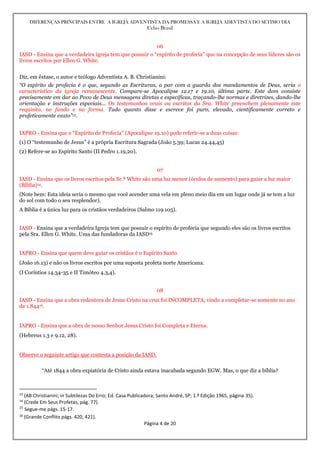DIFERENÇAS PRINCIPAIS ENTRE A IGREJA ADVENTISTA DA PROMESSA E A IGREJA ADEVTISTA DO SÉTIMO DIA
Celso Brasil
Página 4 de 20
06
IASD - Ensina que a verdadeira igreja tem que possuir o “espírito de profecia” que na concepção de seus líderes são os
livros escritos por Ellen G. White.
Diz, em êxtase, o autor e teólogo Adventista A. B. Christianini:
“O espírito de profecia é o que, segundo as Escrituras, a par com a guarda dos mandamentos de Deus, seria o
característico da igreja remanescente. Compare-se Apocalipse 12.17 e 19.10, última parte. Este dom consiste
precisamente em dar ao Povo de Deus mensagens diretas e específicas, traçando-lhe normas e diretrizes, dando-lhe
orientação e instruções especiais... Os testemunhos orais ou escritos da Sra. White preenchem plenamente este
requisito, no fundo e na forma. Tudo quanto disse e escreve foi puro, elevado, cientificamente correto e
profeticamente exato”13.
IAPRO - Ensina que o “Espírito de Profecia” (Apocalipse 19.10) pode referir-se a duas coisas:
(1) O “testemunho de Jesus” é a própria Escritura Sagrada (João 5.39; Lucas 24.44,45)
(2) Refere-se ao Espírito Santo (II Pedro 1.19,20).
07
IASD - Ensina que os livros escritos pela Sr.ª White são uma luz menor (óculos de aumento) para guiar a luz maior
(Bíblia)14.
(Note bem: Esta ideia seria o mesmo que você acender uma vela em pleno meio dia em um lugar onde já se tem a luz
do sol com todo o seu resplendor).
A Bíblia é a única luz para os cristãos verdadeiros (Salmo 119.105).
IASD - Ensina que a verdadeira Igreja tem que possuir o espírito de profecia que segundo eles são os livros escritos
pela Sra. Ellen G. White. Uma das fundadoras da IASD15
IAPRO - Ensina que quem deve guiar os cristãos é o Espírito Santo
(João 16.13) e não os livros escritos por uma suposta profeta norte Americana.
(I Coríntios 14.34-35 e II Timóteo 4.3,4).
08
IASD - Ensina que a obra redentora de Jesus Cristo na cruz foi INCOMPLETA, vindo a completar-se somente no ano
de 1.84416.
IAPRO - Ensina que a obra de nosso Senhor Jesus Cristo foi Completa e Eterna.
(Hebreus 1.3 e 9.12, 28).
Observe o seguinte artigo que contesta a posição da IASD:
“Até 1844 a obra expiatória de Cristo ainda estava inacabada segundo EGW. Mas, o que diz a bíblia?
13
(AB Christianini; in Subtilezas Do Erro; Ed. Casa Publicadora; Santo André, SP; 1.ª Edição 1965, página 35).
14
(Crede Em Seus Profetas, pág. 77).
15
Segue-me págs. 15-17.
16
(Grande Conflito págs. 420, 421).
 