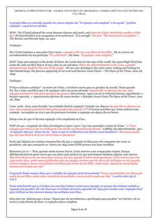 DIFERENÇAS PRINCIPAIS ENTRE A IGREJA ADVENTISTA DA PROMESSA E A IGREJA ADEVTISTA DO SÉTIMO DIA
Celso Brasil
Página 6 de 20
A própria Ellen se contradiz quando em outras citações diz "A expiação está completa" e foi aquela "perfeita
expiação", a qual foi no calvário.
EGW: “He [Christ] planted the cross between Heaven and earth, and when the Father beheld the sacrifice of His
Son, He bowed before it in recognition of its perfection. "It is enough," He said. "The Atonement is complete."--
The Review and Herald, Sept. 24, 1901.
Tradução:-
Ele [ Cristo] plantou a cruz entre Céu e terra, e quando o Pai viu o sacrifício do Seu filho, Ele se curvou em
reconhecimento de sua perfeição. "É o suficiente", Ele disse. "A expiação está completa."
EGW: Type met antitype in the death of Christ, the Lamb slain for the sins of the world. Our great High Priest has
made the only sacrifice that is of any value in our salvation. When He offered Himself on the cross, a perfect
atonement was made for the sins of the people . We are now standing in the outer court, waiting and looking for
that blessed hope, the glorious appearing of our Lord and Saviour Jesus Christ.-- The Signs of the Times, June 28,
1899.
Tradução:-
O Tipo conheceu antittipo* na morte de Cristo, o Cordeiro morto para os pecados do mundo. Nosso grande
Pai fez o único sacrifício que é de qualquer valor em nossa salvação. Quando Ele se ofereceu na cruz, uma
expiação perfeita foi feita pelos pecados das pessoas.Nós estamos agora em pé no tribunal exterior, aguardando, a
benção esperada, o aparecimento glorioso de nosso Senhor e Salvador Jesus Cristo.The Signs of the Times, June
28, 1899.
Como pode Jesus estar fazendo "um trabalho final de expiação" iniciado em 1844 se Quando Ele se ofereceu na
cruz, uma expiação perfeita foi feita pelos pecados das pessoas ???? É heresia acreditar que Jesus realizou uma
expiação incompleta na cruz e que ele precisaria terminar a expiação em algum dia no futuro.
Esteja certo de que só há uma expiação e foi completada na Cruz.
EGW diz que a expiação do Juízo Investigativo é para o povo "que tem guardado o nome de Cristo ", e "fazer
expiação por todos os que se verificarem com direito aos benefícios da mesma". A Bíblia, diz diferentemente que:-
A expiação feita por Jesus não foi "para os que se verificarem com direito a seus benefícios", Mas para aqueles
que não tem direitos de te-la e inclui todos os pecadores.
Paulo que falando aos cristãos romanos lhes diz que a expiação foi feita para eles enquanto eles eram os
pecadores, não que começaria no futuro em 1844 como EGW procura nos fazer acreditar.
Romanos 5.6-10 – “Pois, quando ainda éramos fracos, Cristo morreu a seu tempo pelos ímpios. Porque
dificilmente haverá quem morra por um justo; pois poderá ser que pelo homem bondoso alguém ouse morrer.
Mas Deus dá prova do seu amor para conosco, em que, quando éramos ainda pecadores, Cristo morreu por nós.
Logo muito mais, sendo agora justificados pelo seu sangue, seremos por ele salvos da ira.Porque se nós, quando
éramos inimigos, fomos reconciliados com Deus pela morte de seu Filho, muito mais, estando já reconciliados,
seremos salvos pela sua vida.”
O apostolo Paulo sempre disse que o trabalho de expiação já havia terminado "fomos reconciliados com Deus pela
morte de seu Filho, muito mais, estando já reconciliados, seremos salvos pela sua vida." ( escrito entre 56-57
A.D.)!
Paulo está dizendo que os Cristãos nos seus dias tinham razões para regozijar-se porque eles tinham recebido a
expiação dos pecados. Ele não disse que os Cristãos deveriam aguardar até 1844 para receber uma "expiação final"
para verificar se eles estavam mesmo reconciliados com Deus.
Está claro em hebreus que o Jesus, "depois que ele providenciou a purificação para pecados" no Calvário, ele se
sentou à mão direita de Deus. A expiação estava completa.
 