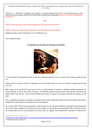 DIFERENÇAS PRINCIPAIS ENTRE A IGREJA ADVENTISTA DA PROMESSA E A IGREJA ADEVTISTA DO SÉTIMO DIA
Celso Brasil
Página 7 de 20
Hebreus 1.3 – “Sendo ele o resplendor da sua glória e a expressa imagem do seu Ser, e sustentando todas as coisas
pela palavra do seu poder, havendo ele mesmo feito a purificação dos pecados,assentou-se à direita da Majestade
nas alturas”.17
09
IASD - Ensina que Jesus Cristo não fez expiação na cruz pelos nossos pecados18
IAPRO - Ensina que além de fazer expiação na cruz, Ele obteve Eterna Redenção.
(Isaías 53.5 João. 19.30, Colossenses 1.13-22 e Hebreus 9.12).
Leia o seguinte artigo:
A Expiação dos Pecados na Teologia Adventista
“Livres do medo! Já resgatados! Cristo morreu por nossos pecados! Na sua cruz o pacto se fez, fomos remidos de uma
vez.
Sim de uma vez! Amigo, acredita, no Salvador tens sorte bendita! Cristo na cruz a Lei satisfez e redimiu-nos de uma
vez!” [2]
Meu amigo, esse é um dos hinos que mais me toca o coração porque ele expressa a sublime verdade da expiação dos
nossos pecados. E é disso que vamos conversar… Os ASD não podem cantar esse hino. Eles não têm como falar que
foram remidos de uma vez… É essa triste realidade que iremos ver agora, com relação à questão da expiação no seio
ASD.
Bom, a questão da expiação dos pecados na teologia ASD é muito complicada, haja vista que essa questão está direta e
intimamente relacionada com a questão do Juízo Investigativo.
No conceito ASD, Cristo estaria repassando a vida de cada um dos supostos candidatos à salvação! Examinando para
ver se eles teriam condições (!) de serem salvos! Isso implica no fato de que como disse EGW, cada um de nós em tese,
na teologia ASD, tem um caso pendente, em aberto, para ser julgado. Isso compromete a questão da Soberania de
17
http://www.adventistasbereanos.com.br/2007junho/ate1844aobraexpiatoriainacabadasegundoellengwhite.htm
18
Definição da Doutrina pág. 12.
 