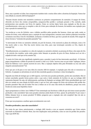 DIFERENÇAS PRINCIPAIS ENTRE A IGREJA ADVENTISTA DA PROMESSA E A IGREJA ADEVTISTA DO SÉTIMO DIA
Celso Brasil
Página 8 de 20
Deus, mas a questão vai além. Isso compromete também todo o ensino deles sobre a doutrina da Expiação. Vamos dar
uma olhada no conceito ASD de Expiação??
“Durante dezoito séculos este ministério continuou no primeiro compartimento do santuário. O sangue de Cristo,
oferecido em favor dos crentes arrependidos, assegurava-lhes perdão e aceitação perante o Pai; contudo, ainda
permaneciam seus pecados nos livros de registro. Como no serviço típico havia uma expiação ao fim do ano,
semelhantemente, antes que se complete a obra de Cristo para redenção do homem, há também uma expiação para
tirar o pecado do santuário”[3]
“Ao revelar-se a cruz do Calvário, com o infinito sacrifício pelos pecados dos homens, viram que nada, senão os
méritos de Cristo, seria suficiente para a expiação de suas transgressões; somente esses méritos poderiam reconciliar
os homens com Deus. Com fé e humildade, aceitaram o Cordeiro de Deus, que tira o pecado do mundo. Pelo sangue de
Jesus tiveram a “remissão dos pecados passados””[4]
“A intercessão de Cristo no santuário celestial, em prol do homem, é tão essencial ao plano da redenção, como o foi
Sua morte sobre a cruz. Pela Sua morte iniciou essa obra, para cuja terminação ascendeu ao Céu, depois de
ressurgir”[5]
“Semelhantemente, ao completar-se a obra de expiação no santuário celestial, na presença de Deus e dos anjos do Céu
e do exército dos remidos, serão então postos sobre Satanás os pecados do povo de Deus; declarar-se-á ser ele o
culpado de todo o mal que os fez cometer”[6]
“A morte de Cristo não tem significado expiatório para o pecador à parte de Sua intercessão sacerdotal… O Calvário
pagou integralmente o débito do pecado do mundo (1 João 2:2). Cristo “morreu uma vez por todas” (ephapax, leitura
literal de Hebreus 7:27) e jamais morrerá de novo. Mas a expiação objetiva feita pela Divindade na cruz não salva
ninguém automaticamente””[7]
Creio que por aí dá para se ter uma ideia do conceito ASD de expiação. A expiação para eles não se consumou no
Calvário. A expiação no adventismo só será de fato concluída quando se terminar o Juízo Investigativo.
Segundo essa linha de teologia que os ASD seguem, você teria seus pecados perdoados, porém não cancelados. Eles só
seriam cancelados quando forem postos sobre o que seria o bode emissário de Levítico 16, que na teologia ASD
representa Satanás! Ou seja, ele indiretamente, participa da Expiação na teologia ASD! Outra peculiaridade que você
deve ter notado em uma citação de EGW acima, é que na Cruz, pelo sangue de Cristo nós teríamos tido perdão dos
pecados passados! Mas não de todos! Por isso a ênfase em se ter uma vida estrita de obediência, porque isso seria
levado em conta nesse hipotético Juízo!
Agora perguntamos ao leitor: isso é bíblico?? Tem sustentação nas Escrituras a idéia de que nós temos nossos pecados
perdoados e não cancelados? Que esses pecados estariam ainda diante de Deus, apesar de perdoados? E por acaso é
bíblico Satanás levar os nossos pecados? É bíblico pregarem que a expiação não está completa? Que ela não se
consumou na cruz??
É isso que nos propomos a analisar agora acuradamente com você.
Pecados perdoados, mas não cancelados?
Por conta do que vimos anteriormente, a teologia ASD vincula a cruz ao suposto ministério que Cristo estaria
exercendo no Santuário Celestial. Bom, isso tem implicações mais profundas, como no caso do perdão dos pecados.
Veja o que EGW diz:
 