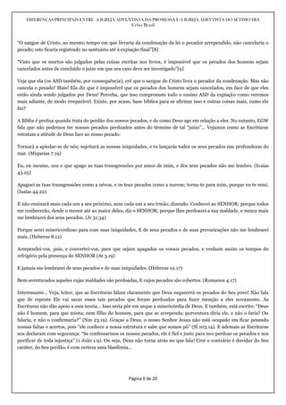 DIFERENÇAS PRINCIPAIS ENTRE A IGREJA ADVENTISTA DA PROMESSA E A IGREJA ADEVTISTA DO SÉTIMO DIA
Celso Brasil
Página 9 de 20
“O sangue de Cristo, ao mesmo tempo em que livraria da condenação da lei o pecador arrependido, não cancelaria o
pecado; este ficaria registrado no santuário até à expiação final”[8]
“Visto que os mortos são julgados pelas coisas escritas nos livros, é impossível que os pecados dos homens sejam
cancelados antes de concluído o juízo em que seu caso deve ser investigado”[9]
Veja que ela (os ASD também, por consequência), crê que o sangue de Cristo livra o pecador da condenação. Mas não
cancela o pecado! Mais! Ela diz que é impossível que os pecados dos homens sejam cancelados, em face de que eles
estão ainda sendo julgados por Deus! Perceba, que isso compromete todo o ensino ASD da expiação como veremos
mais adiante, de modo irreparável. Existe, por acaso, base bíblica para se afirmar isso e outras coisas mais, como ela
faz?
A Bíblia é prolixa quando trata do perdão dos nossos pecados, e de como Deus age em relação a eles. No entanto, EGW
fala que não podemos ter nossos pecados perdoados antes do término de tal “juízo”… Vejamos como as Escrituras
retratam a atitude de Deus face ao nosso pecado:
Tornará a apiedar-se de nós; sujeitará as nossas iniquidades, e tu lançarás todos os seus pecados nas profundezas do
mar. (Miqueias 7.19)
Eu, eu mesmo, sou o que apago as tuas transgressões por amor de mim, e dos teus pecados não me lembro. (Isaías
43.25)
Apaguei as tuas transgressões como a névoa, e os teus pecados como a nuvem; torna-te para mim, porque eu te remi.
(Isaías 44.22)
E não ensinará mais cada um a seu próximo, nem cada um a seu irmão, dizendo: Conhecei ao SENHOR; porque todos
me conhecerão, desde o menor até ao maior deles, diz o SENHOR; porque lhes perdoarei a sua maldade, e nunca mais
me lembrarei dos seus pecados. (Jr 31.34)
Porque serei misericordioso para com suas iniquidades, E de seus pecados e de suas prevaricações não me lembrarei
mais. (Hebreus 8.12)
Arrependei-vos, pois, e convertei-vos, para que sejam apagados os vossos pecados, e venham assim os tempos do
refrigério pela presença do SENHOR (At 3.19)
E jamais me lembrarei de seus pecados e de suas iniquidades. (Hebreus 10.17)
Bem-aventurados aqueles cujas maldades são perdoadas, E cujos pecados são cobertos. (Romanos 4.17)
Interessante… Veja, leitor, que as Escrituras falam claramente que Deus esquecerá os pecados do Seu povo! Não fala
que de repente Ele vai sacar esses tais pecados que foram perdoados para fazer menção a eles novamente. As
Escrituras não dão apoio a essa teoria… Isso seria pôr em xeque a misericórdia de Deus. E também, está escrito: “Deus
não é homem, para que minta; nem filho do homem, para que se arrependa; porventura diria ele, e não o faria? Ou
falaria, e não o confirmaria?” (Nm 23.19). Graças a Deus, o nosso Senhor Jesus não está ocupado em ficar pesando
nossas faltas e acertos, pois “ele conhece a nossa estrutura e sabe que somos pó” (Sl 103.14). E ademais as Escrituras
nos declaram com segurança: “Se confessarmos os nossos pecados, ele é fiel e justo para nos perdoar os pecados e nos
purificar de toda injustiça” (1 João 1.9). Ou seja, Deus não torna atrás no que fala! Crer o contrário é duvidar do Seu
caráter, do Seu perdão, é com certeza uma blasfêmia…
 