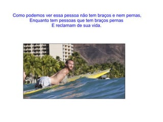 Como podemos ver essa pessoa não tem braços e nem pernas,
Enquanto tem pessoas que tem braços pernas
E reclamam de sua vida.

 