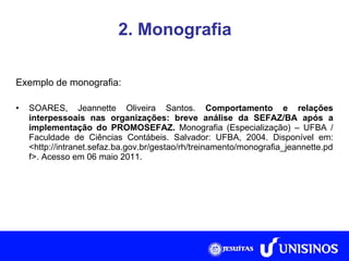 2. Monografia Exemplo de monografia: SOARES, Jeannette Oliveira Santos.  Comportamento e relações interpessoais nas organizações: breve análise da SEFAZ/BA após a implementação do PROMOSEFAZ.  Monografia (Especialização) – UFBA / Faculdade de Ciências Contábeis. Salvador: UFBA, 2004. Disponível em: <http://intranet.sefaz.ba.gov.br/gestao/rh/treinamento/monografia_jeannette.pdf>. Acesso em 06 maio 2011. 