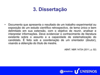 3. Dissertação Documento que apresenta o resultado de um trabalho experimental ou exposição de um estudo científico retrospectivo, de tema único e bem delimitado em sua extensão, com o objetivo de reunir, analisar e interpretar informações. Deve evidenciar o conhecimento de literatura existente sobre o assunto e a capacidade de sistematização do candidato. É feito sob a coordenação de um orientador (doutor), visando a obtenção do título de mestre. ABNT. NBR 14724 (2011, p. 02) 