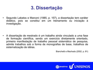 3. Dissertação Segundo Lakatos e Marconi (1985, p. 157), a dissertação tem caráter didático, pois se constitui em um treinamento ou iniciação à investigação. A dissertação de mestrado é um trabalho ainda vinculado a uma fase de formação científica, sendo um exercício diretamente orientado, primeira manifestação de trabalho pessoal sistemático de pesquisa, admite trabalhos sob a forma de monografias de base, trabalhos de sistematização de idéias. Bianchetti e Machado (2002, p. 81) 