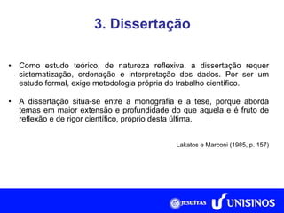 3. Dissertação Como estudo teórico, de natureza reflexiva, a dissertação requer sistematização, ordenação e interpretação dos dados. Por ser um estudo formal, exige metodologia própria do trabalho científico. A dissertação situa-se entre a monografia e a tese, porque aborda temas em maior extensão e profundidade do que aquela e é fruto de reflexão e de rigor científico, próprio desta última. Lakatos e Marconi (1985, p. 157) 