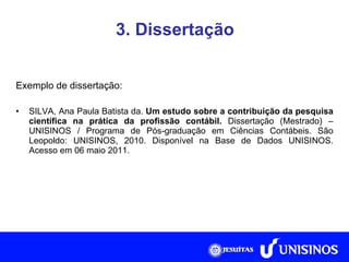 3. Dissertação Exemplo de dissertação: SILVA, Ana Paula Batista da.  Um estudo sobre a contribuição da pesquisa científica na prática da profissão contábil.  Dissertação (Mestrado) – UNISINOS /  Programa de Pós-graduação em Ciências Contábeis. São Leopoldo:  UNISINOS, 2010. Disponível na Base de Dados UNISINOS. Acesso em 06 maio 2011. 
