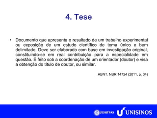 4. Tese Documento que apresenta o resultado de um trabalho experimental ou exposição de um estudo científico de tema único e bem delimitado. Deve ser elaborado com base em investigação original, constituindo-se em real contribuição para a especialidade em questão. É feito sob a coordenação de um orientador (doutor) e visa a obtenção do título de doutor, ou similar. ABNT. NBR 14724 (2011, p. 04) 