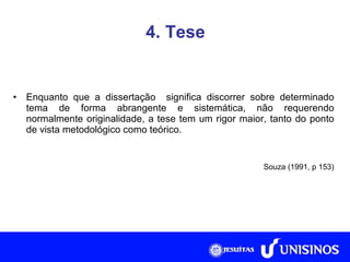 4. Tese Enquanto que a dissertação  significa discorrer sobre determinado tema de forma abrangente e sistemática, não requerendo normalmente originalidade, a tese tem um rigor maior, tanto do ponto de vista metodológico como teórico.   Souza (1991, p 153) 