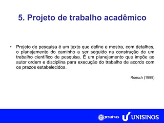 5. Projeto de trabalho acadêmico Projeto de pesquisa é um texto que define e mostra, com detalhes, o planejamento do caminho a ser seguido na construção de um trabalho científico de pesquisa. É um planejamento que impõe ao autor ordem e disciplina para execução do trabalho de acordo com os prazos estabelecidos. Roesch (1999) 