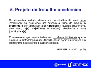 5. Projeto de trabalho acadêmico Os elementos textuais devem ser constituídos de uma  parte introdutória , na qual deve ser exposto  o tema  do projeto,  o problema  a ser abordado,  a(s) hipótese(s) , quando couber(em), bem com,  o(s) objetivo(s)  a ser(em) atingido(s) e  a(s) justificativa(s) . É necessário que sejam indicados  o referencial teórico  que o embasa,  a metodologia  a ser utilizada, assim como  os recursos  e  o cronograma  necessários à sua consecução. ABNT. NBR 15287 (2011, p. 05) 