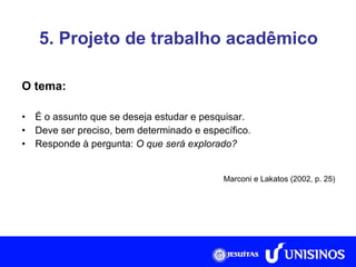 5. Projeto de trabalho acadêmico O tema: É o assunto que se deseja estudar e pesquisar. Deve ser preciso, bem determinado e específico. Responde à pergunta:  O que será explorado? Marconi e Lakatos (2002, p. 25) 