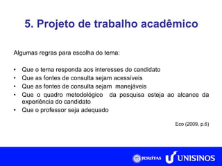 5. Projeto de trabalho acadêmico Algumas regras para escolha do tema: Que o tema responda aos interesses do candidato Que as fontes de consulta sejam acessíveis Que as fontes de consulta sejam  manejáveis Que o quadro metodológico  da pesquisa esteja ao alcance da experiência do candidato Que o professor seja adequado Eco (2009, p.6) 