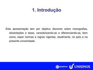 1. Introdução Esta apresentação tem por objetivo discorrer sobre monografias, dissertações e teses, caracterizando-as e diferenciando-as; bem como, expor normas e regras vigentes, atualmente, no país e na presente universidade. 