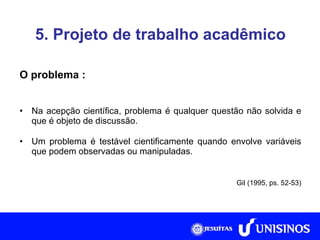 5. Projeto de trabalho acadêmico O problema : Na acepção científica, problema é qualquer questão não solvida e que é objeto de discussão. Um problema é testável cientificamente quando envolve variáveis que podem observadas ou manipuladas. Gil (1995, ps. 52-53) 