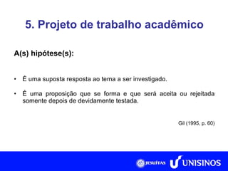 5. Projeto de trabalho acadêmico A(s) hipótese(s): É uma suposta resposta ao tema a ser investigado. É uma proposição que se forma e que será aceita ou rejeitada somente depois de devidamente testada. Gil (1995, p. 60) 