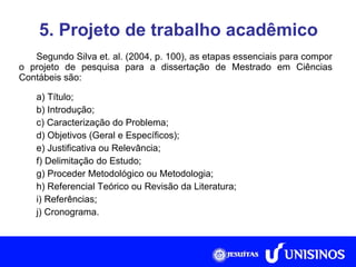 5. Projeto de trabalho acadêmico Segundo Silva et. al. (2004, p. 100), as etapas essenciais para compor o projeto de pesquisa para a dissertação de Mestrado em Ciências Contábeis são: a) Título; b) Introdução; c) Caracterização do Problema; d) Objetivos (Geral e Específicos); e) Justificativa ou Relevância; f) Delimitação do Estudo; g) Proceder Metodológico ou Metodologia; h) Referencial Teórico ou Revisão da Literatura; i) Referências; j) Cronograma. 