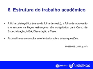 6. Estrutura do trabalho acadêmico A ficha catalográfica (verso da folha de rosto), a folha de aprovação e o resumo na língua estrangeira são obrigatórios para Curso de Especialização, MBA, Dissertação e Tese. Aconselha-se a consulta ao orientador sobre essas questões. UNISINOS (2011, p. 07) 