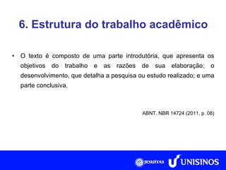 6. Estrutura do trabalho acadêmico O texto é composto de uma parte introdutória, que apresenta os objetivos do trabalho e as razões de sua elaboração; o desenvolvimento, que detalha a pesquisa ou estudo realizado; e uma parte conclusiva. ABNT. NBR 14724 (2011, p. 08) 