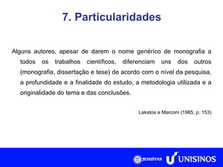 7. Particularidades Alguns autores, apesar de darem o nome genérico de monografia a todos os trabalhos científicos, diferenciam uns dos outros (monografia, dissertação e tese) de acordo com o nível da pesquisa, a profundidade e a finalidade do estudo, a metodologia utilizada e a originalidade do tema e das conclusões. Lakatos e Marconi (1985, p. 153) Fonte: Collis e Hussey, 2005, p. 266. 
