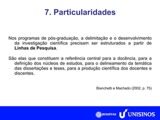 7. Particularidades Nos programas de pós-graduação, a delimitação e o desenvolvimento da investigação científica precisam ser estruturados a partir de  Linhas de Pesquisa . São elas que constituem a referência central para a docência, para a definição dos núcleos de estudos, para o delineamento da temática das dissertações e teses, para a produção científica dos docentes e discentes. Bianchetti e Machado (2002, p. 75) Fonte: Collis e Hussey, 2005, p. 266. 