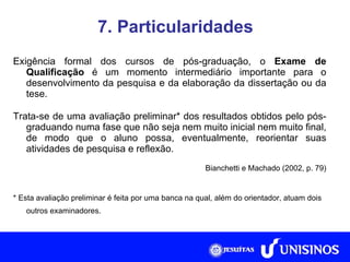 7. Particularidades Exigência formal dos cursos de pós-graduação, o  Exame de Qualificação  é um momento intermediário importante para o desenvolvimento da pesquisa e da elaboração da dissertação ou da tese. Trata-se de uma avaliação preliminar* dos resultados obtidos pelo pós-graduando numa fase que não seja nem muito inicial nem muito final, de modo que o aluno possa, eventualmente, reorientar suas atividades de pesquisa e reflexão. Bianchetti e Machado (2002, p. 79) * Esta avaliação preliminar é feita por uma banca na qual, além do orientador, atuam dois outros examinadores. Fonte: Collis e Hussey, 2005, p. 266. 