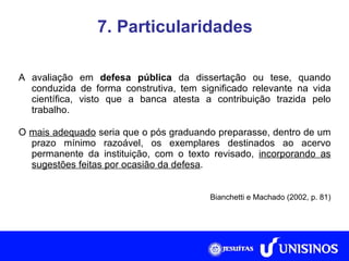 7. Particularidades A avaliação em  defesa pública  da dissertação ou tese, quando conduzida de forma construtiva, tem significado relevante na vida científica, visto que a banca atesta a contribuição trazida pelo trabalho. O  mais adequado  seria que o pós graduando preparasse, dentro de um prazo mínimo razoável, os exemplares destinados ao acervo permanente da instituição, com o texto revisado,  incorporando as sugestões feitas por ocasião da defesa . Bianchetti e Machado (2002, p. 81) Fonte: Collis e Hussey, 2005, p. 266. 