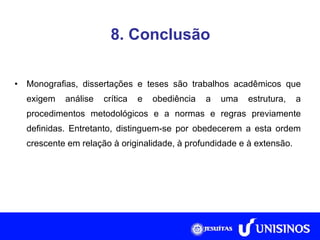 8. Conclusão Monografias, dissertações e teses são trabalhos acadêmicos que exigem análise crítica e obediência a uma estrutura, a procedimentos metodológicos e a normas e regras previamente definidas. Entretanto, distinguem-se por obedecerem a esta ordem crescente em relação à originalidade, à profundidade e à extensão. 