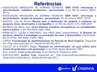 Referências ASSOCIAÇÃO BRASILEIRA DE NORMAS TÉCNICAS.  NBR 14724: informação e documentação - trabalhos acadêmicos – apresentação.  3. ed. Rio de Janeiro: ABNT, 2011a. ASSOCIAÇÃO BRASILEIRA DE NORMAS TÉCNICAS.  NBR 15287: informação e documentação - projeto de pesquisa - apresentação.  Rio de Janeiro: ABNT, 2011b. BASTOS, Lília da Rocha.  Manual para a elaboração de projetos e relatórios de pesquisa, teses, dissertações e monografias.  5. ed. Rio de Janeiro: LTC, 2000-2001. BEUREN, Ilse Maria, et.al.  Como Elaborar trabalhos monográficos em contabilidade: teoria e prática.  3. ed.   São Paulo: Atlas, 2008. BIANCHETTI, Lucídio e MACHADO, Ana Maria Netto (organizadores).  A Bússola do escrever: desafios e estratégias na orientação de teses e dissertações.  Florianópolis: Ed. Da UFSC; São Paulo: Cortez, 2002. CAPES.  Coordenação de Aperfeiçoamento de Pessoal de Nível Superior . Disponível em: <http.www.capes.gov.br>. Acesso em 06 maio 2011. COLLIS, Jill e HUSSEY, Roger.  Pesquisa em administração: um guia prático para alunos de graduação e pós-graduação.  2. ed. Porto Alegre: Bookman, 2005. ECO, Umberto.  Como se faz uma tese.  22.ed. São Paulo: Perspectiva ,2009. EXPLICATUDO.  Explica Tudo . Disponível em: <http://explicatudo.com/diferenca-entre-stricto-sensu-e-lato-sensu>. Acesso em 06 maio 2011. 
