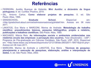 Referências FERREIRA, Aurélio Buarque de Holanda.  Mini Aurélio: o dicionário da língua portuguesa.  8. ed. Curitiba: Positivo, 2010. GIL, Antonio Carlos.  Como elaborar projetos de pesquisa.  5. ed. São Paulo: Atlas, 1995. GRADSCHOOL.  Graduate School.  Disponível em: <http://gradschool.about.com/od/admissionsadvice/g/phddef.htm. Acesso em 06 maio 2011. LAKATOS, Eva Maria e MARCONI, Marina de Andrade.  Metodologia do trabalho científico: procedimentos básicos, pesquisa bibliográfica, projeto e relatório, publicações e trabalhos científicos.  São Paulo: Atlas, 1985. MACHADO, Márcia Reis.  As informações sociais e ambientais evidenciadas nos relatórios anuais das empresas: a percepção dos usuários.  Tese (Doutorado) – USP /  Programa de Pós-graduação em Ciências Contábeis. São Paulo:  USP, 2010. Disponível em: <http://www.teses.usp.br/teses/disponiveis/12/12136/tde-29032011-184718/pt-br.php>. Acesso em 06 maio 2011. MARCONI, Marina de Andrade e LAKATOS, Eva Maria .  Técnicas de pesquisa: planejamento e execução de pesquisas, elaboração, análise e interpretação de dados.  5. ed. São Paulo: Atlas, 2002. 