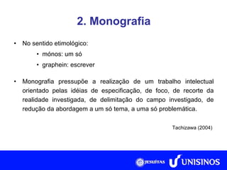 2. Monografia No sentido etimológico: mónos: um só graphein: escrever Monografia pressupõe a realização de um trabalho intelectual orientado pelas idéias de especificação, de foco, de recorte da realidade investigada, de delimitação do campo investigado, de redução da abordagem a um só tema, a uma só problemática. Tachizawa (2004)  