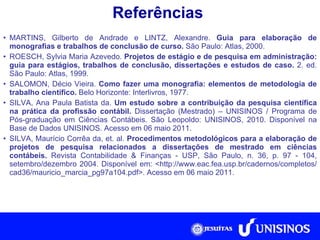 Referências MARTINS, Gilberto de Andrade e LINTZ, Alexandre.  Guia para elaboração de monografias e trabalhos de conclusão de curso.  São Paulo: Atlas, 2000. ROESCH, Sylvia Maria Azevedo.  Projetos de estágio e de pesquisa em administração: guia para estágios, trabalhos de conclusão, dissertações e estudos de caso.  2. ed. São Paulo: Atlas, 1999. SALOMON, Décio Vieira.  Como fazer uma monografia: elementos de metodologia de trabalho científico.  Belo Horizonte: Interlivros, 1977. SILVA, Ana Paula Batista da.  Um estudo sobre a contribuição da pesquisa científica na prática da profissão contábil.  Dissertação (Mestrado) – UNISINOS /  Programa de Pós-graduação em Ciências Contábeis. São Leopoldo:  UNISINOS, 2010. Disponível na Base de Dados UNISINOS. Acesso em 06 maio 2011. SILVA, Maurício Corrêa da, et. al.  Procedimentos metodológicos para a elaboração de projetos de pesquisa relacionados a dissertações de mestrado em ciências contábeis.  Revista Contabilidade & Finanças - USP, São Paulo, n. 36, p. 97 - 104, setembro/dezembro 2004. Disponível em: <http://www.eac.fea.usp.br/cadernos/completos/cad36/mauricio_marcia_pg97a104.pdf>. Acesso em 06 maio 2011. 