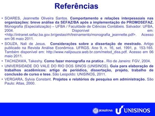 Referências SOARES, Jeannette Oliveira Santos.  Comportamento e relações interpessoais nas organizações: breve análise da SEFAZ/BA após a implementação do PROMOSEFAZ.  Monografia (Especialização) – UFBA / Faculdade de Ciências Contábeis. Salvador: UFBA, 2004. Disponível em: <http://intranet.sefaz.ba.gov.br/gestao/rh/treinamento/monografia_jeannette.pdf>. Acesso em 06 maio 2011. SOUZA, Nali de Jesus.  Considerações sobre a dissertação de mestrado.  Artigo publicado na Revista Análise Econômica. UFRGS. Ano 9, n. 16, set. 1991, p. 153-165. Também disponível em: http://www.nalijsouza.web.br.com/metod_diss.pdf. Acesso em 06 maio 2011. TACHIZAWA, Takeshy.  Como fazer monografia na pratica .  Rio de Janeiro: FGV, 2004. UNIVERSIDADE DO VALE DO RIO DOS SINOS (UNISINOS).  Guia para elaboração de trabalhos acadêmicos: artigo de periódico, dissertação, projeto, trabalho de conclusão de curso e tese.  São Leopoldo: UNISINOS, 2011. VERGARA, Sylvia Constant.  Projetos e relatórios de pesquisa em administração.  São Paulo: Atlas, 2000. 