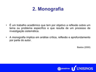 2. Monografia É um trabalho acadêmico que tem por objetivo a reflexão sobre um tema ou problema específico e que resulta de um processo de investigação sistemática. A monografia implica em análise crítica, reflexão e aprofundamento por parte do autor. Bastos (2000) 
