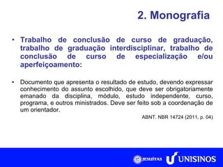 2. Monografia Trabalho de conclusão de curso de graduação, trabalho de graduação interdisciplinar, trabalho de conclusão de curso de especialização e/ou aperfeiçoamento: Documento que apresenta o resultado de estudo, devendo expressar conhecimento do assunto escolhido, que deve ser obrigatoriamente emanado da disciplina, módulo, estudo independente, curso, programa, e outros ministrados. Deve ser feito sob a coordenação de um orientador. ABNT. NBR 14724 (2011, p. 04) 
