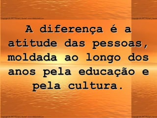 A diferença é a atitude das pessoas, moldada ao longo dos anos pela educação e pela cultura. 