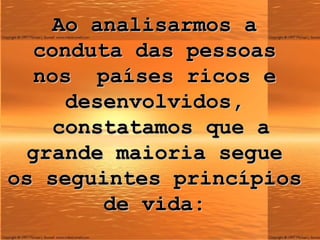 Ao analisarmos a conduta das pessoas nos  países ricos e desenvolvidos,  constatamos que a grande maioria segue os seguintes princípios de vida: 